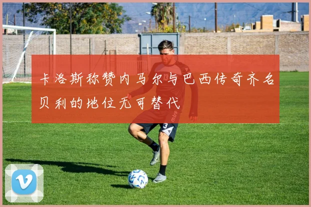 卡洛斯称赞内马尔与巴西传奇齐名贝利的地位无可替代
